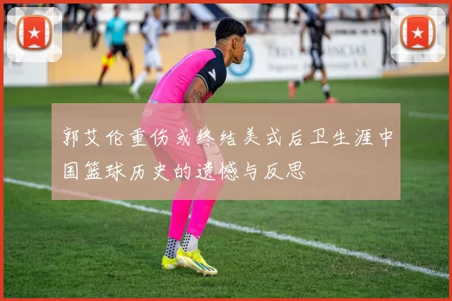 郭艾伦重伤或终结美式后卫生涯中国篮球历史的遗憾与反思