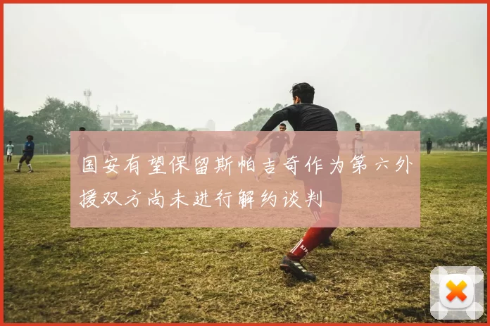 国安有望保留斯帕吉奇作为第六外援双方尚未进行解约谈判