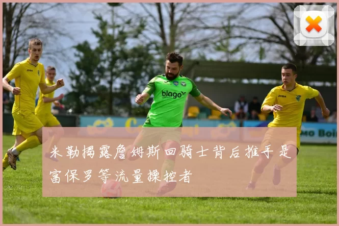 米勒揭露詹姆斯回骑士背后推手是富保罗等流量操控者