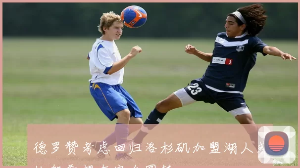 德罗赞考虑回归洛杉矶加盟湖人或快船希望在家乡圆梦