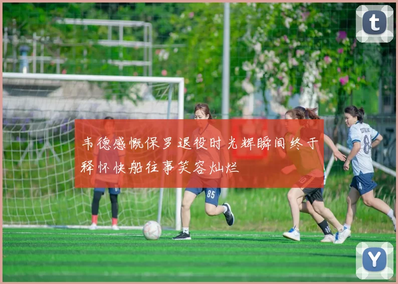 韦德感慨保罗退役时光辉瞬间终于释怀快船往事笑容灿烂