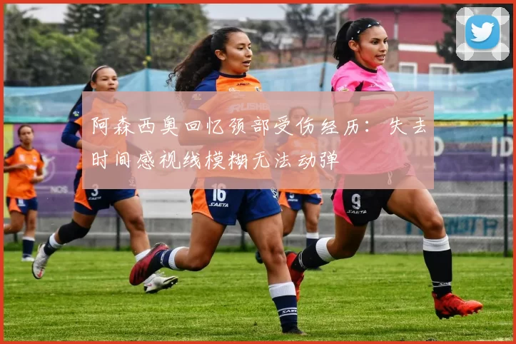 阿森西奥回忆颈部受伤经历：失去时间感视线模糊无法动弹
