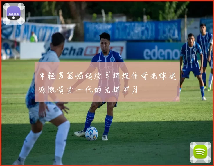 年轻男篮崛起续写辉煌传奇老球迷感慨黄金一代的光辉岁月