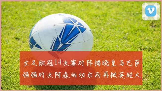女足欧冠14决赛对阵揭晓皇马巴萨强强对决阿森纳切尔西再掀英超大战