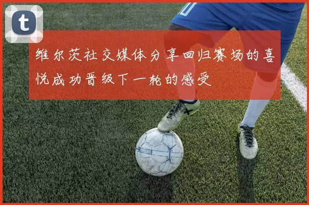 维尔茨社交媒体分享回归赛场的喜悦成功晋级下一轮的感受