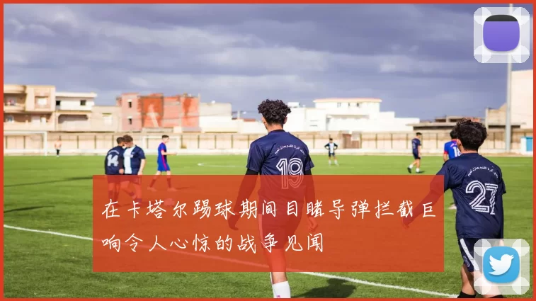 在卡塔尔踢球期间目睹导弹拦截巨响令人心惊的战争见闻