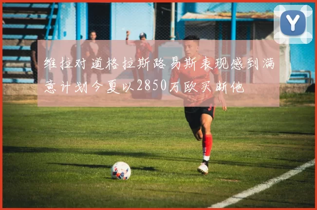 维拉对道格拉斯路易斯表现感到满意计划今夏以2850万欧买断他