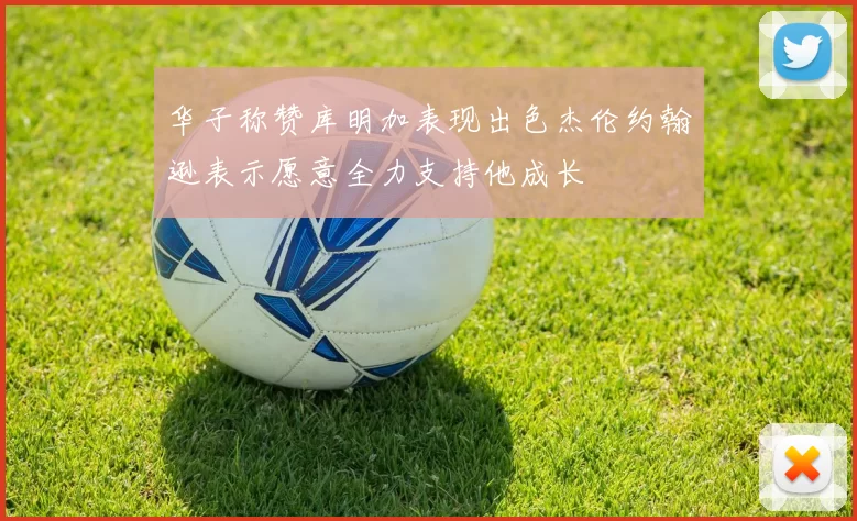 华子称赞库明加表现出色杰伦约翰逊表示愿意全力支持他成长