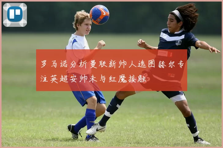 罗马诺分析曼联新帅人选图赫尔专注英超安帅未与红魔接触