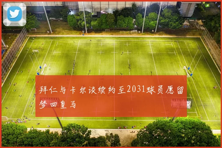 拜仁与卡尔谈续约至2031球员愿留梦回皇马