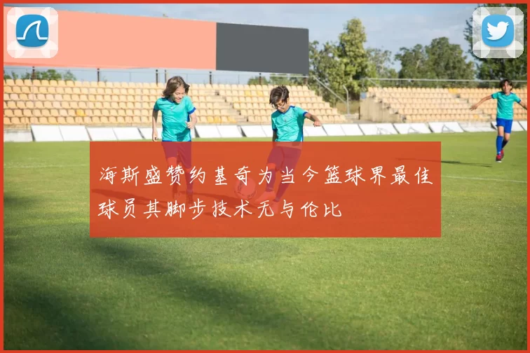 海斯盛赞约基奇为当今篮球界最佳球员其脚步技术无与伦比