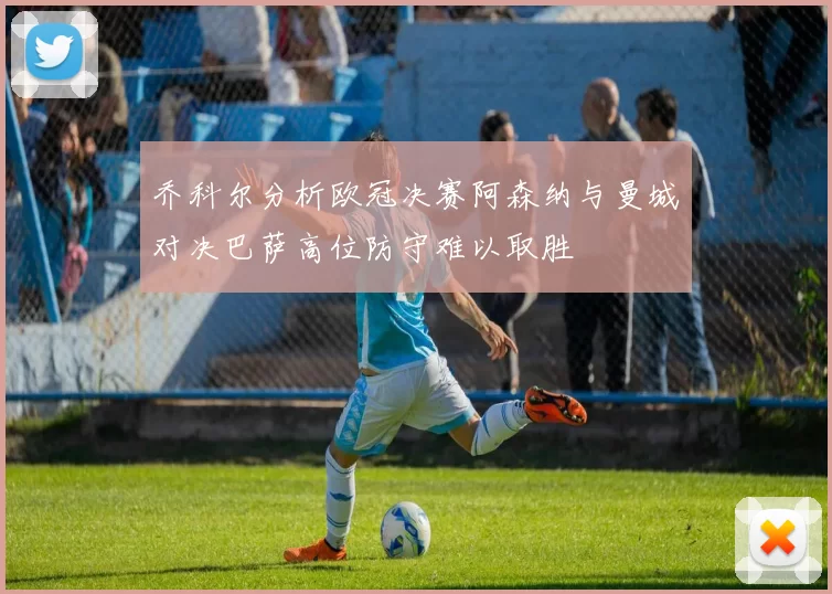 乔科尔分析欧冠决赛阿森纳与曼城对决巴萨高位防守难以取胜