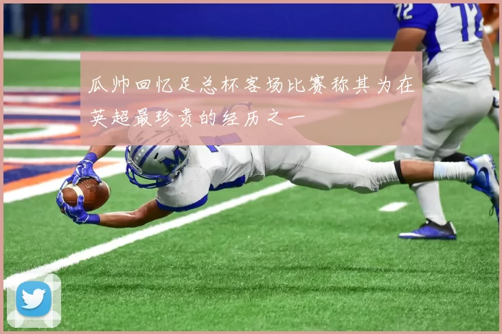 瓜帅回忆足总杯客场比赛称其为在英超最珍贵的经历之一