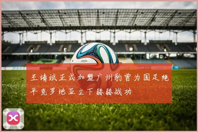 王靖斌正式加盟广州豹曾为国足绝平克罗地亚立下赫赫战功