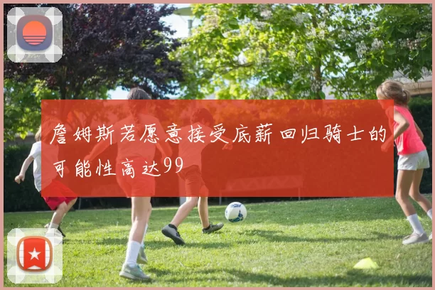 詹姆斯若愿意接受底薪回归骑士的可能性高达99