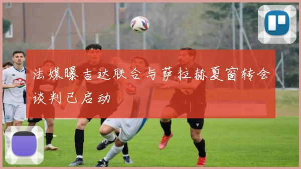 法媒曝吉达联合与萨拉赫夏窗转会谈判已启动