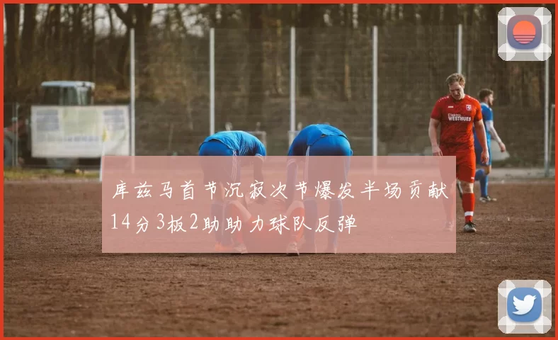 库兹马首节沉寂次节爆发半场贡献14分3板2助助力球队反弹