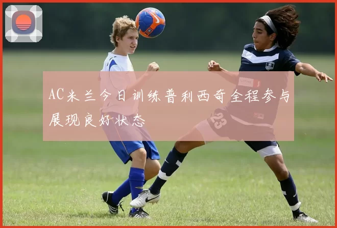 AC米兰今日训练普利西奇全程参与展现良好状态