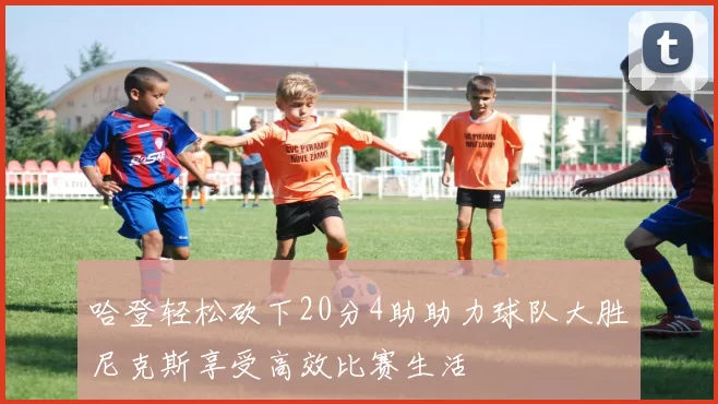 哈登轻松砍下20分4助助力球队大胜尼克斯享受高效比赛生活