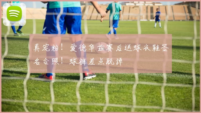 真宠粉！爱德华兹赛后送球衣鞋签名合照！球裤差点脱掉
