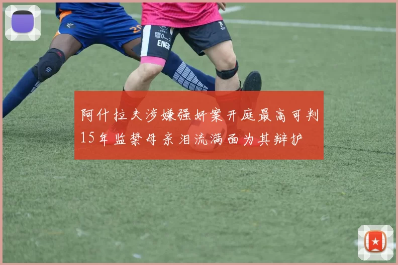 阿什拉夫涉嫌强奸案开庭最高可判15年监禁母亲泪流满面为其辩护