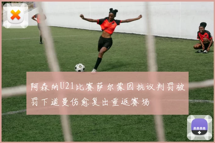 阿森纳U21比赛萨尔蒙因抗议判罚被罚下道曼伤愈复出重返赛场