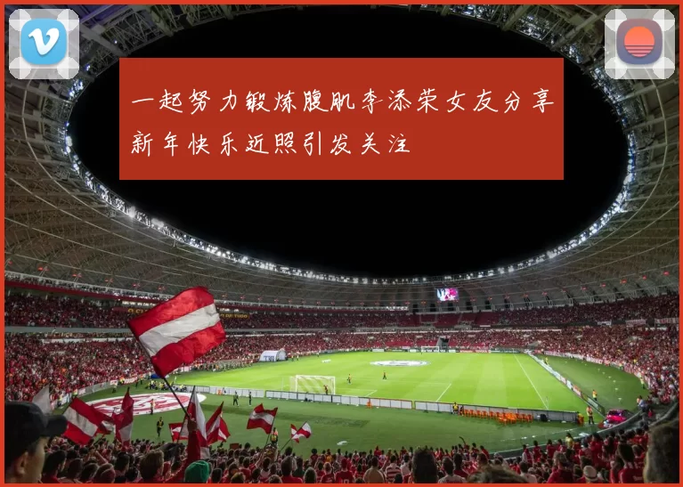 一起努力锻炼腹肌李添荣女友分享新年快乐近照引发关注