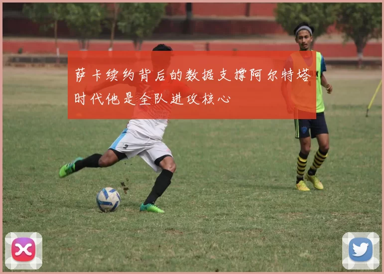 萨卡续约背后的数据支撑阿尔特塔时代他是全队进攻核心