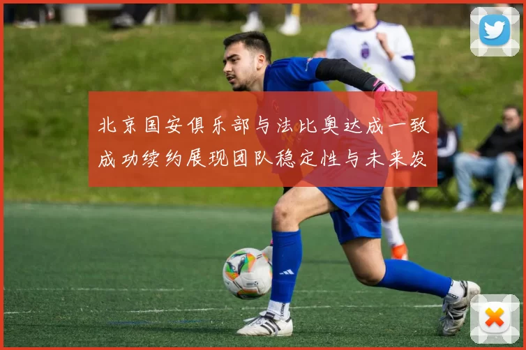 北京国安俱乐部与法比奥达成一致成功续约展现团队稳定性与未来发展潜力