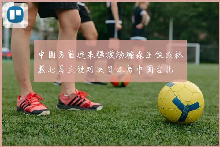 中国男篮迎来强援杨瀚森王俊杰林葳七月主场对决日本与中国台北