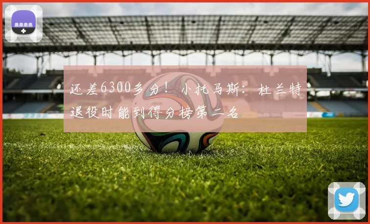还差6300多分！小托马斯：杜兰特退役时能到得分榜第二名