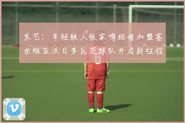 朱艺：年轻铁人张家鸣租借加盟塞尔维亚沃日多瓦茨球队开启新征程