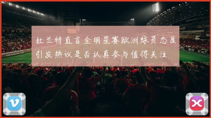 杜兰特直言全明星赛欧洲球员态度引发热议是否认真参与值得关注