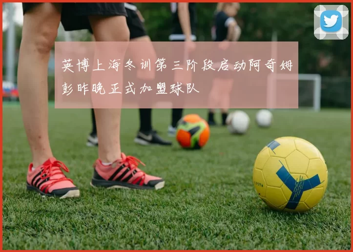 英博上海冬训第三阶段启动阿奇姆彭昨晚正式加盟球队