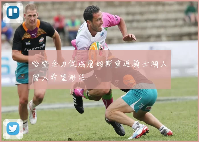 哈登全力促成詹姆斯重返骑士湖人留人希望渺茫