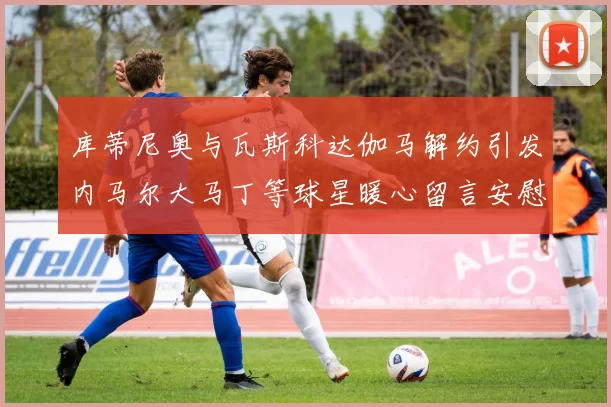 库蒂尼奥与瓦斯科达伽马解约引发内马尔大马丁等球星暖心留言安慰